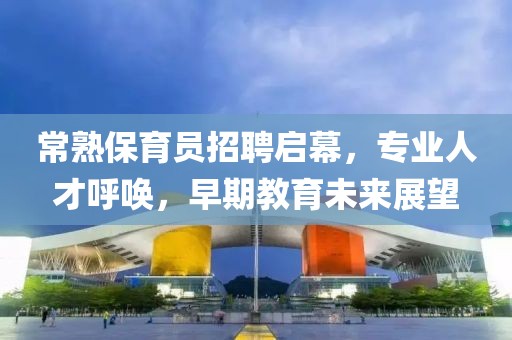 常熟保育员招聘启幕，专业人才呼唤，早期教育未来展望