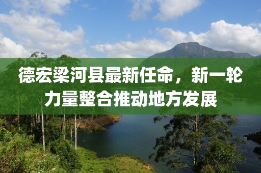 德宏梁河县最新任命，新一轮力量整合推动地方发展