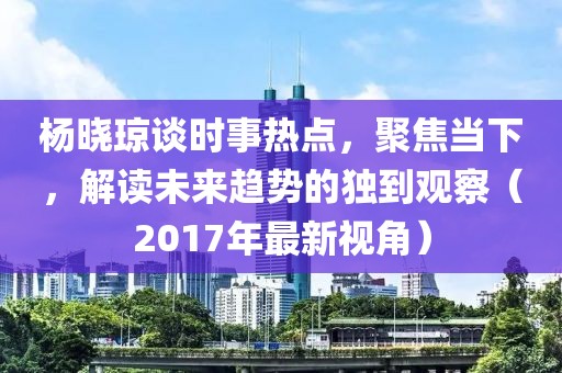杨晓琼谈时事热点，聚焦当下，解读未来趋势的独到观察（2017年最新视角）
