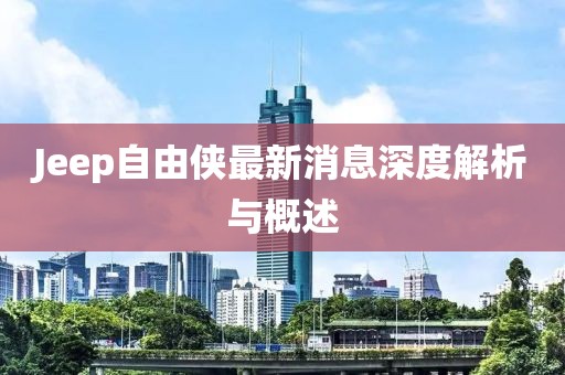 Jeep自由侠最新消息深度解析与概述