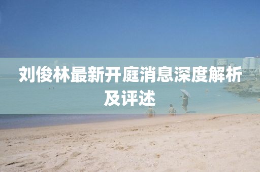 刘俊林最新开庭消息深度解析及评述
