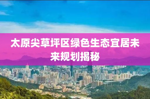 太原尖草坪区绿色生态宜居未来规划揭秘