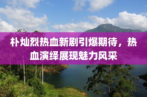 朴灿烈热血新剧引爆期待，热血演绎展现魅力风采