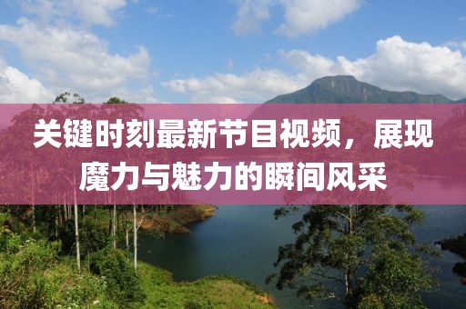 关键时刻最新节目视频，展现魔力与魅力的瞬间风采