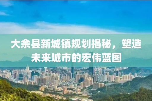 大余县新城镇规划揭秘，塑造未来城市的宏伟蓝图
