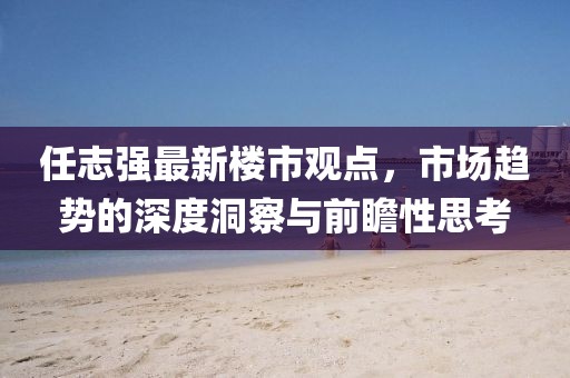 任志强最新楼市观点，市场趋势的深度洞察与前瞻性思考