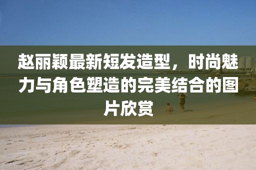 赵丽颖最新短发造型，时尚魅力与角色塑造的完美结合的图片欣赏