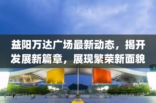 益阳万达广场最新动态，揭开发展新篇章，展现繁荣新面貌