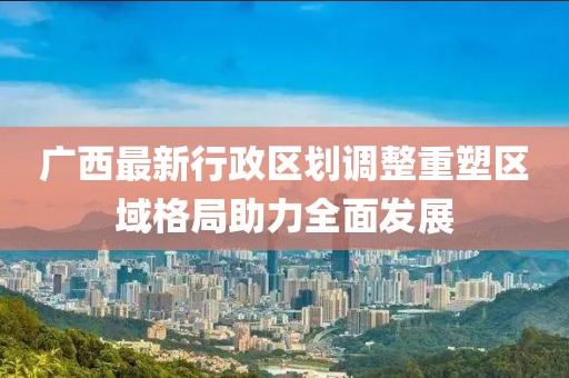广西最新行政区划调整重塑区域格局助力全面发展