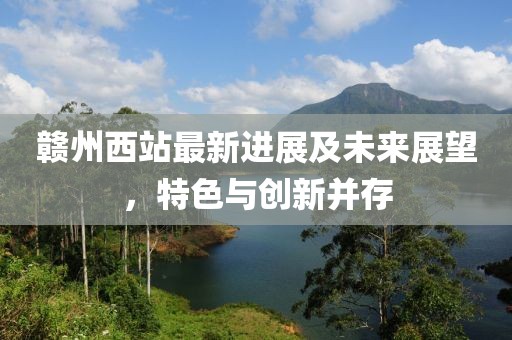 赣州西站最新进展及未来展望，特色与创新并存