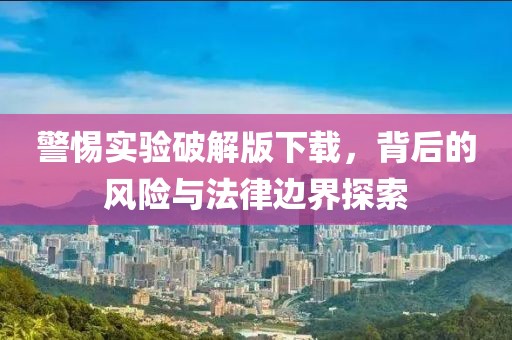 警惕实验破解版下载，背后的风险与法律边界探索