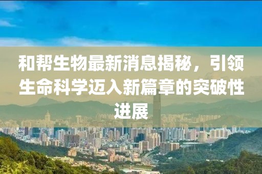 和帮生物最新消息揭秘，引领生命科学迈入新篇章的突破性进展