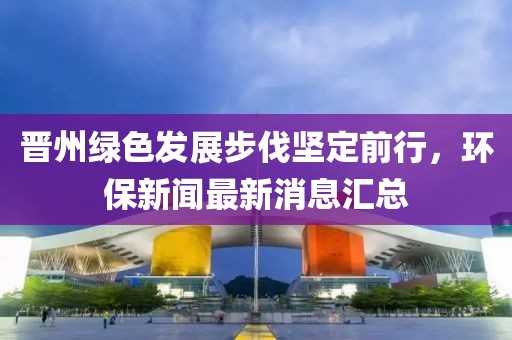 晋州绿色发展步伐坚定前行，环保新闻最新消息汇总