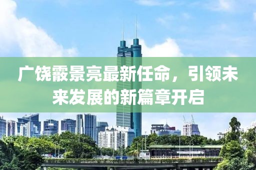 广饶霰景亮最新任命，引领未来发展的新篇章开启