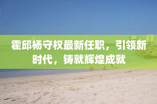 霍邱杨守权最新任职，引领新时代，铸就辉煌成就