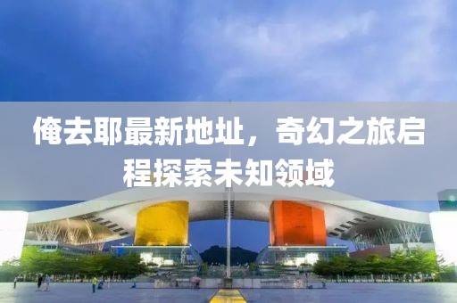 俺去耶最新地址，奇幻之旅启程探索未知领域