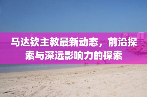 马达钦主教最新动态，前沿探索与深远影响力的探索
