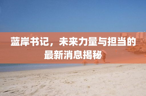 蓝岸书记，未来力量与担当的最新消息揭秘