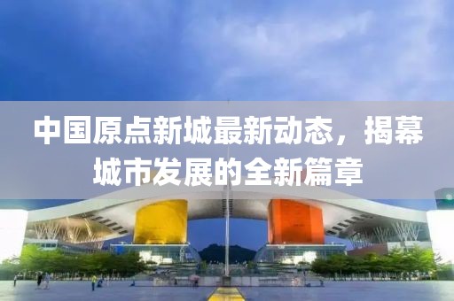 中国原点新城最新动态，揭幕城市发展的全新篇章