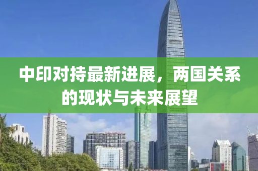 中印对持最新进展，两国关系的现状与未来展望