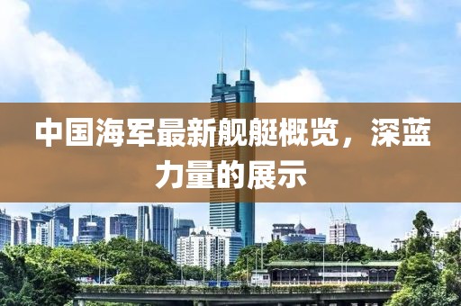 中国海军最新舰艇概览，深蓝力量的展示