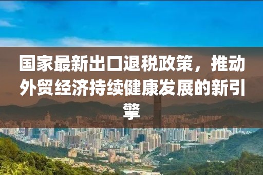 国家最新出口退税政策，推动外贸经济持续健康发展的新引擎