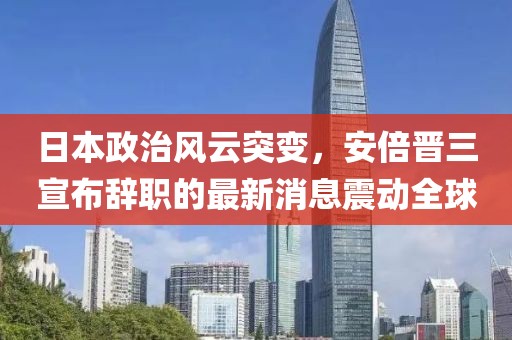 日本政治风云突变，安倍晋三宣布辞职的最新消息震动全球