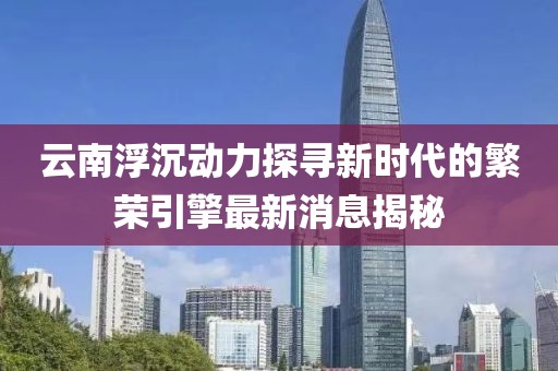 云南浮沉动力探寻新时代的繁荣引擎最新消息揭秘