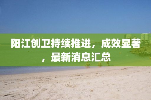 阳江创卫持续推进，成效显著，最新消息汇总