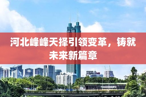 河北峰峰天择引领变革，铸就未来新篇章