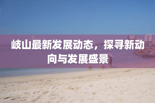 岐山最新发展动态，探寻新动向与发展盛景