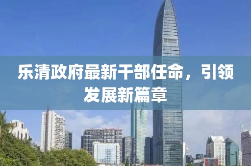 乐清政府最新干部任命，引领发展新篇章