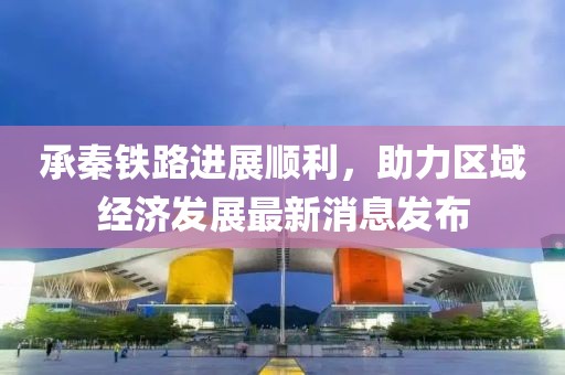 承秦铁路进展顺利，助力区域经济发展最新消息发布