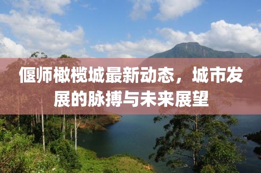偃师橄榄城最新动态，城市发展的脉搏与未来展望