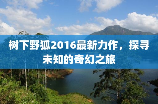 树下野狐2016最新力作，探寻未知的奇幻之旅