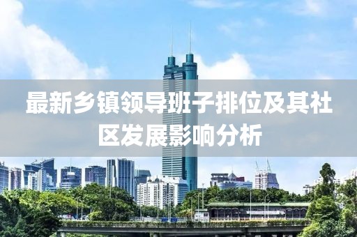 最新乡镇领导班子排位及其社区发展影响分析