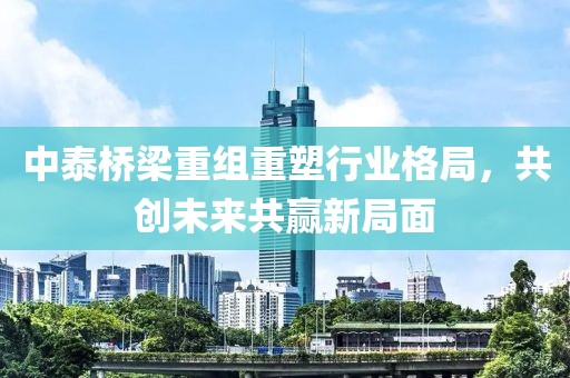中泰桥梁重组重塑行业格局，共创未来共赢新局面