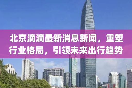 北京滴滴最新消息新闻，重塑行业格局，引领未来出行趋势