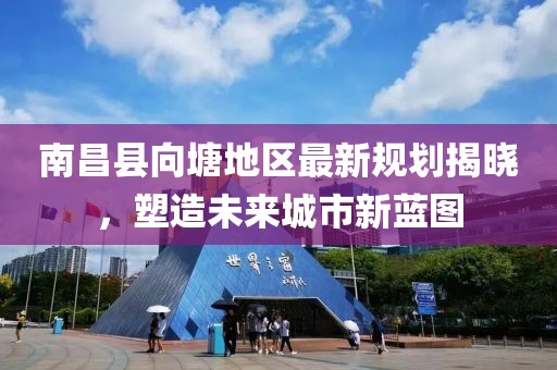南昌县向塘地区最新规划揭晓，塑造未来城市新蓝图
