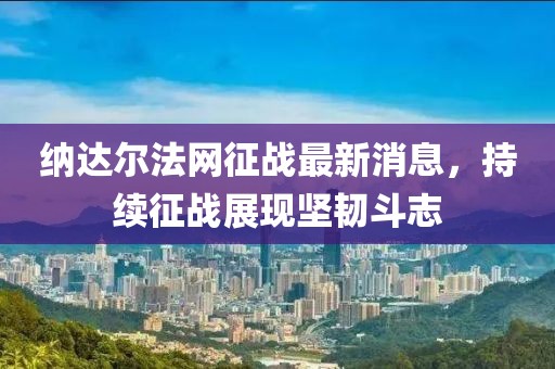纳达尔法网征战最新消息，持续征战展现坚韧斗志