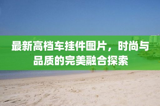 最新高档车挂件图片，时尚与品质的完美融合探索