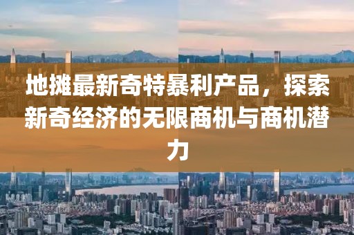 地摊最新奇特暴利产品，探索新奇经济的无限商机与商机潜力