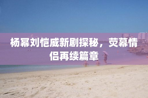 杨幂刘恺威新剧探秘，荧幕情侣再续篇章