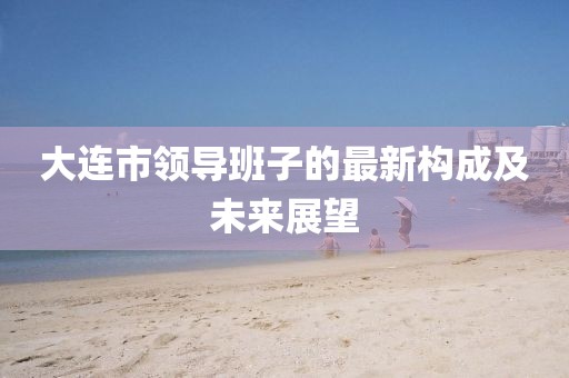 大连市领导班子的最新构成及未来展望