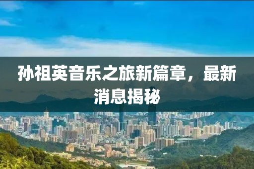孙祖英音乐之旅新篇章，最新消息揭秘