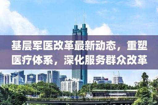 基层军医改革最新动态，重塑医疗体系，深化服务群众改革