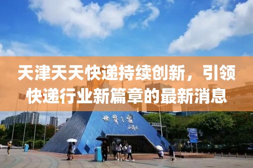 天津天天快递持续创新，引领快递行业新篇章的最新消息