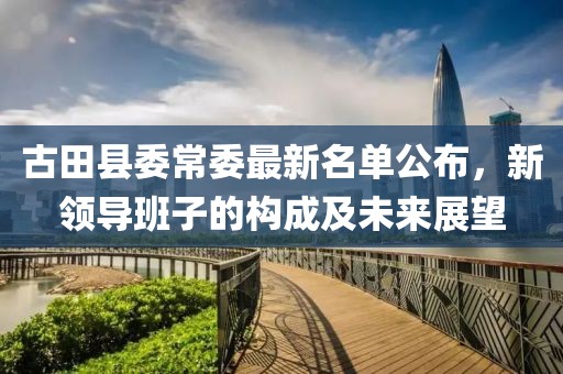 古田县委常委最新名单公布，新领导班子的构成及未来展望