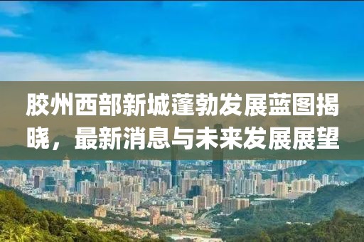 胶州西部新城蓬勃发展蓝图揭晓，最新消息与未来发展展望