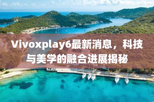 Vivoxplay6最新消息，科技与美学的融合进展揭秘